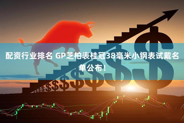 配资行业排名 GP芝柏表桂冠38毫米小钢表试戴名单公布！