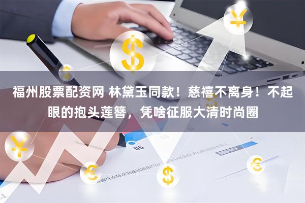 福州股票配资网 林黛玉同款！慈禧不离身！不起眼的抱头莲簪，凭啥征服大清时尚圈