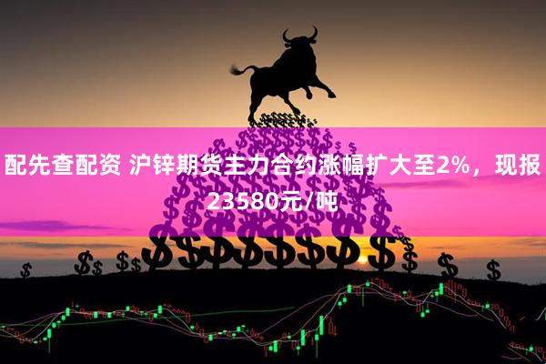 配先查配资 沪锌期货主力合约涨幅扩大至2%，现报23580元/吨