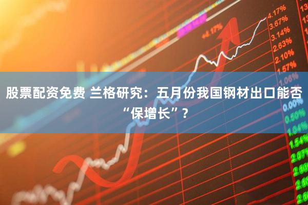 股票配资免费 兰格研究：五月份我国钢材出口能否“保增长”？