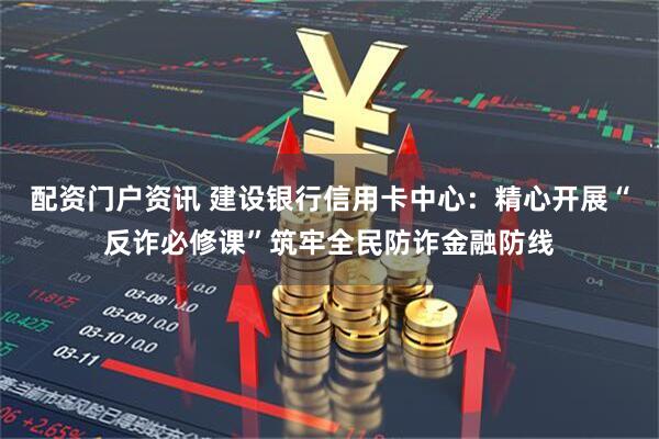 配资门户资讯 建设银行信用卡中心：精心开展“反诈必修课”筑牢全民防诈金融防线
