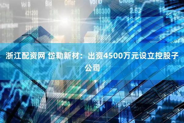 浙江配资网 岱勒新材：出资4500万元设立控股子公司
