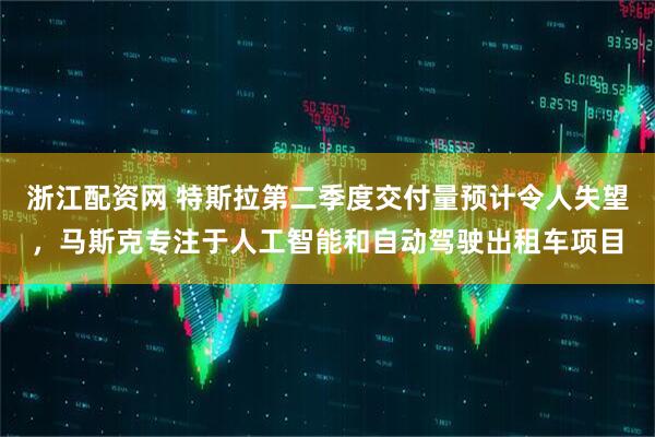 浙江配资网 特斯拉第二季度交付量预计令人失望，马斯克专注于人工智能和自动驾驶出租车项目