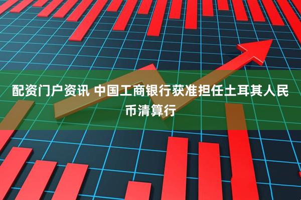 配资门户资讯 中国工商银行获准担任土耳其人民币清算行