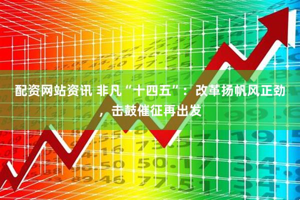 配资网站资讯 非凡“十四五”：改革扬帆风正劲，击鼓催征再出发