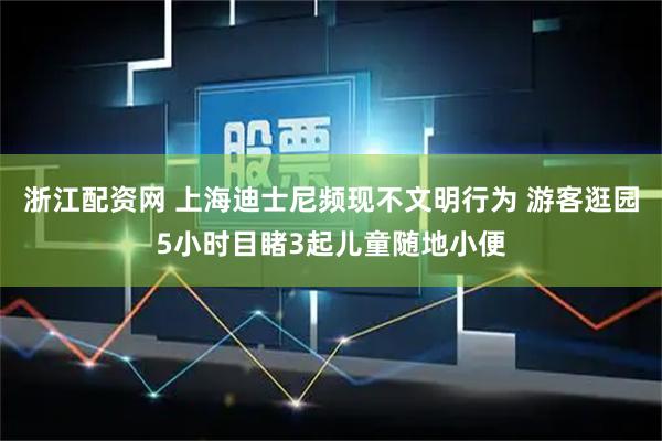 浙江配资网 上海迪士尼频现不文明行为 游客逛园5小时目睹3起儿童随地小便