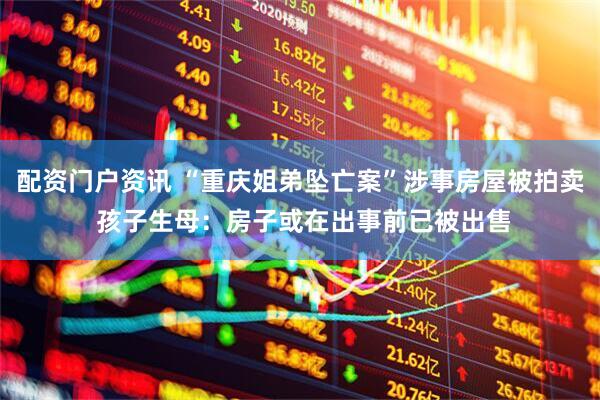 配资门户资讯 “重庆姐弟坠亡案”涉事房屋被拍卖 孩子生母：房子或在出事前已被出售