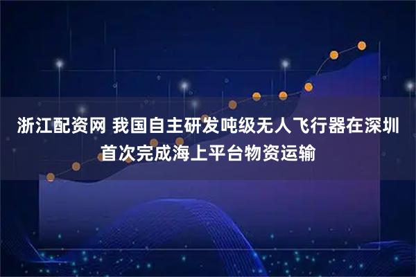 浙江配资网 我国自主研发吨级无人飞行器在深圳首次完成海上平台物资运输