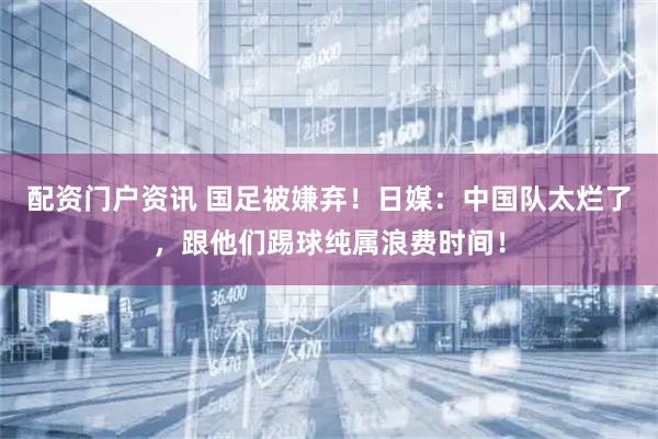 配资门户资讯 国足被嫌弃！日媒：中国队太烂了，跟他们踢球纯属浪费时间！