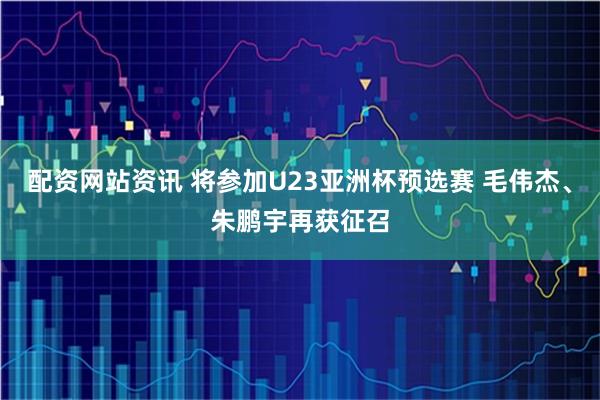 配资网站资讯 将参加U23亚洲杯预选赛 毛伟杰、朱鹏宇再获征召
