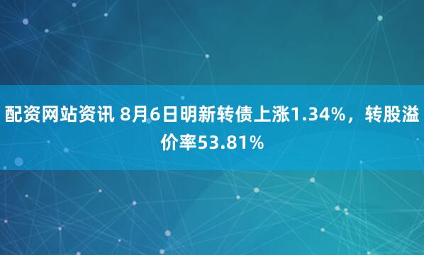 配资网站资讯 8月6日明新转债上涨1.34%，转股溢价率53.81%