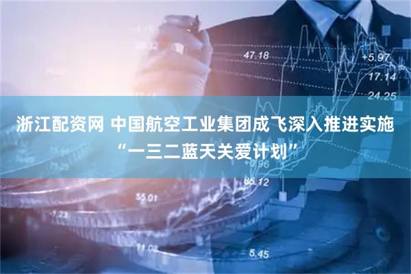浙江配资网 中国航空工业集团成飞深入推进实施“一三二蓝天关爱计划”