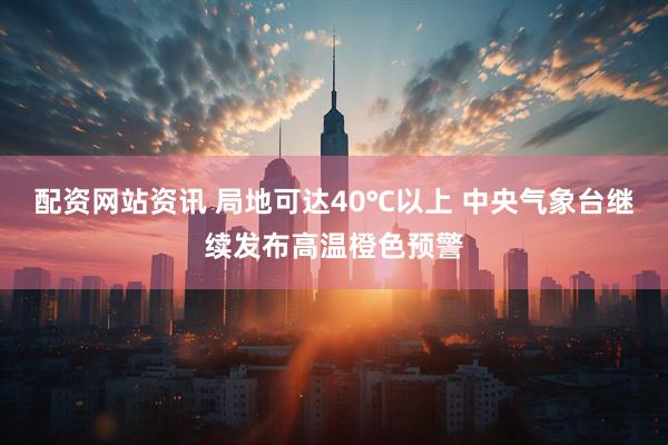 配资网站资讯 局地可达40℃以上 中央气象台继续发布高温橙色预警