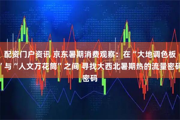 配资门户资讯 京东暑期消费观察：在“大地调色板”与“人文万花筒”之间 寻找大西北暑期热的流量密码