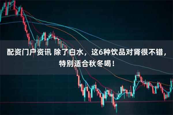 配资门户资讯 除了白水，这6种饮品对肾很不错，特别适合秋冬喝！