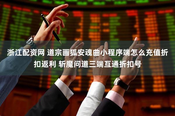 浙江配资网 道宗画狐安魂曲小程序端怎么充值折扣返利 斩魔问道三端互通折扣号