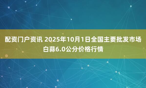 配资门户资讯 2025年10月1日全国主要批发市场白蒜6.0公分价格行情