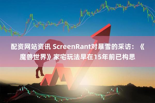 配资网站资讯 ScreenRant对暴雪的采访：《魔兽世界》家宅玩法早在15年前已构思