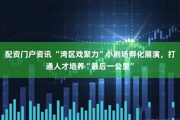 配资门户资讯 “湾区戏聚力”小剧场孵化展演，打通人才培养“最后一公里”