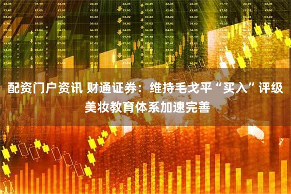 配资门户资讯 财通证券：维持毛戈平“买入”评级 美妆教育体系加速完善