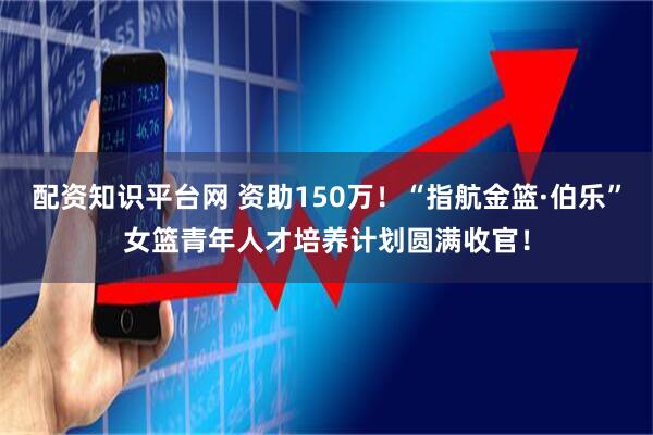 配资知识平台网 资助150万！“指航金篮·伯乐”女篮青年人才培养计划圆满收官！