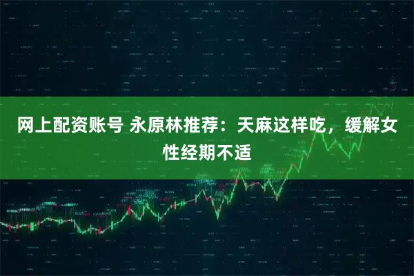 网上配资账号 永原林推荐：天麻这样吃，缓解女性经期不适