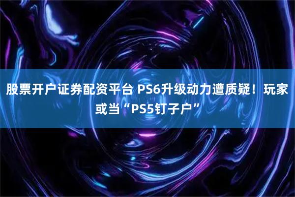 股票开户证券配资平台 PS6升级动力遭质疑！玩家或当“PS5钉子户”