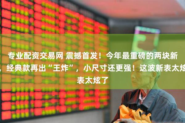专业配资交易网 震撼首发！今年最重磅的两块新表，经典款再出“王炸”，小尺寸还更强！这波新表太炫了