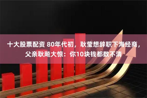 十大股票配资 80年代初，耿莹想辞职下海经商，父亲耿飚大惊：你10块钱都数不清