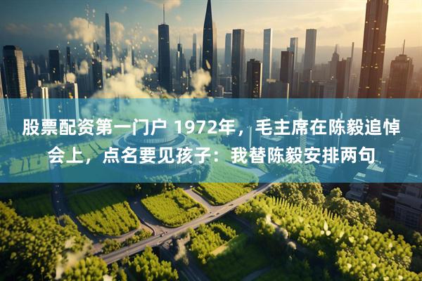 股票配资第一门户 1972年，毛主席在陈毅追悼会上，点名要见孩子：我替陈毅安排两句