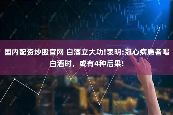 国内配资炒股官网 白酒立大功!表明:冠心病患者喝白酒时，或有4种后果!