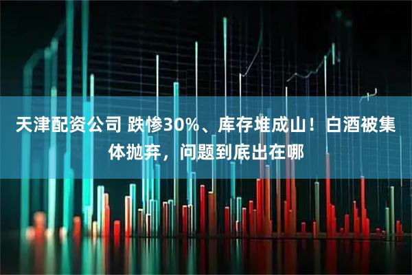 天津配资公司 跌惨30%、库存堆成山！白酒被集体抛弃，问题到底出在哪