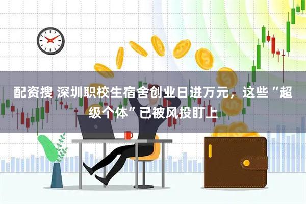 配资搜 深圳职校生宿舍创业日进万元，这些“超级个体”已被风投盯上