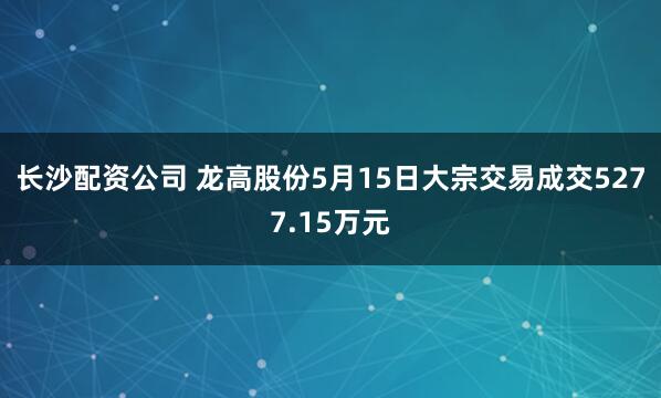 长沙配资公司 龙高股份5月15日大宗交易成交5277.15万元