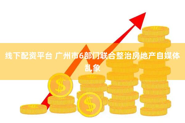 线下配资平台 广州市6部门联合整治房地产自媒体乱象