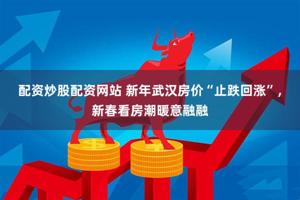 配资炒股配资网站 新年武汉房价“止跌回涨”，新春看房潮暖意融融