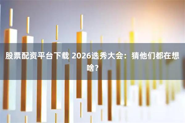 股票配资平台下载 2026选秀大会：猜他们都在想啥？