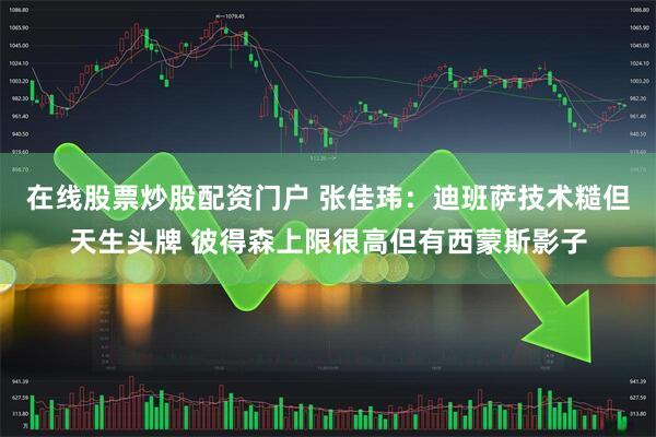在线股票炒股配资门户 张佳玮：迪班萨技术糙但天生头牌 彼得森上限很高但有西蒙斯影子